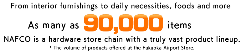 From interior furnishings to daily necessities, foods and more As many as 90,000 items* NAFCO is a hardware store chain with a truly vast product lineup. * The volume of products offered at the Fukuoka Airport Store.
