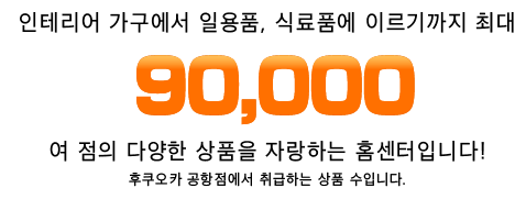 인테리어 가구에서 일용품, 식료품에 이르기까지 최대 90,000여 점의 다양한 상품을 자랑하는 홈센터입니다!후쿠오카 공항점에서 취급하는 상품 수입니다.